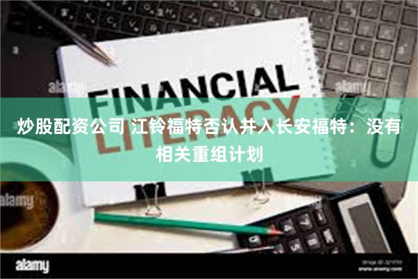 炒股配资公司 江铃福特否认并入长安福特：没有相关重组计划