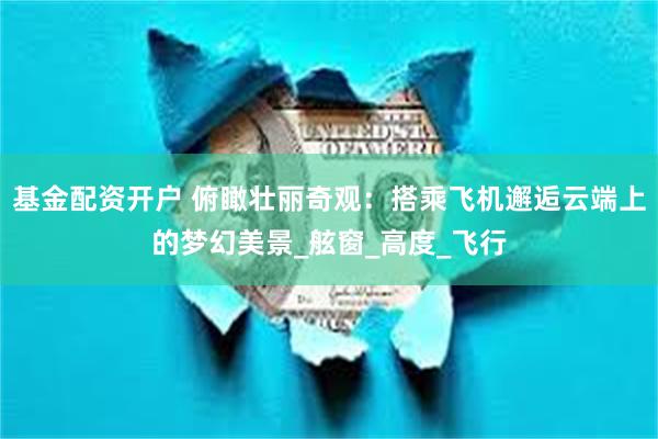 基金配资开户 俯瞰壮丽奇观：搭乘飞机邂逅云端上的梦幻美景_舷窗_高度_飞行