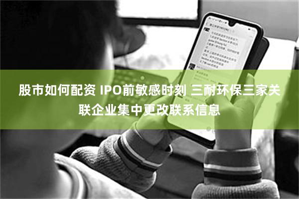 股市如何配资 IPO前敏感时刻 三耐环保三家关联企业集中更改联系信息