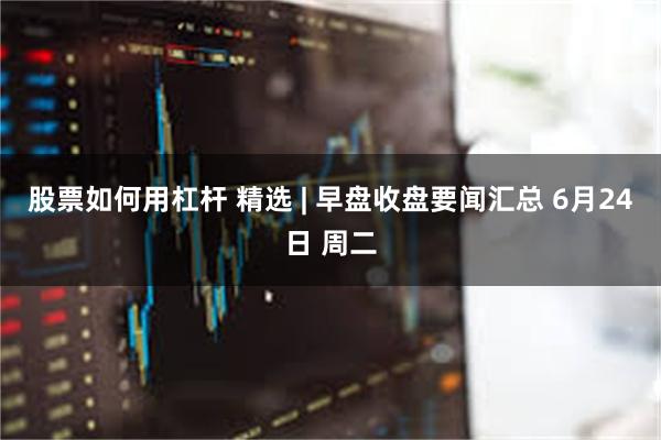 股票如何用杠杆 精选 | 早盘收盘要闻汇总 6月24日 周二