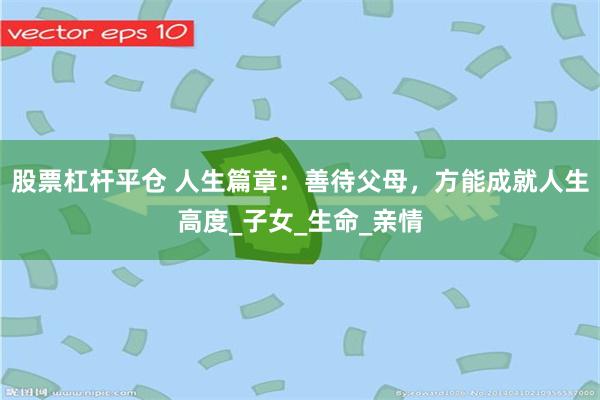 股票杠杆平仓 人生篇章：善待父母，方能成就人生高度_子女_生命_亲情