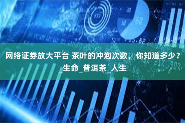 网络证劵放大平台 茶叶的冲泡次数，你知道多少？_生命_普洱茶_人生