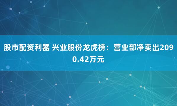 股市配资利器 兴业股份龙虎榜：营业部净卖出2090.42万元