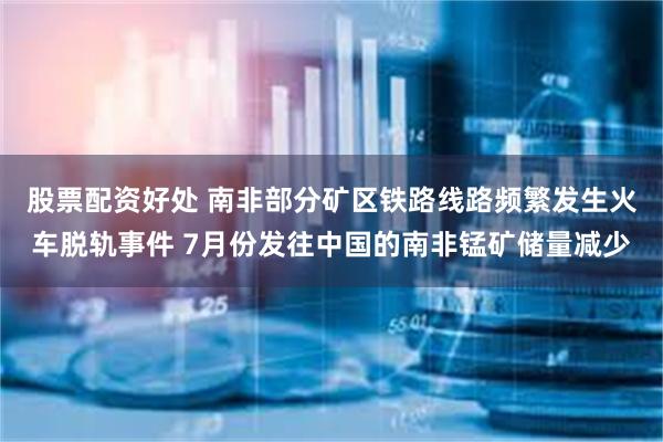 股票配资好处 南非部分矿区铁路线路频繁发生火车脱轨事件 7月份发往中国的南非锰矿储量减少