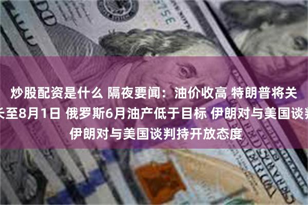 炒股配资是什么 隔夜要闻：油价收高 特朗普将关税暂停期延长至8月1日 俄罗斯6月油产低于目标 伊朗对与美国谈判持开放态度