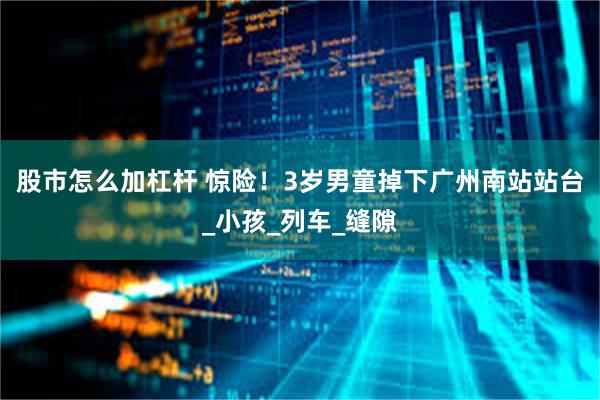 股市怎么加杠杆 惊险！3岁男童掉下广州南站站台_小孩_列车_缝隙