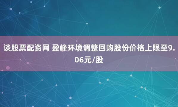 谈股票配资网 盈峰环境调整回购股份价格上限至9.06元/股