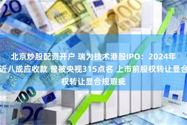 北京炒股配资开户 瑞为技术港股IPO：2024年盈利藏近八成应收款 曾被央视315点名 上市前股权转让显合规瑕疵