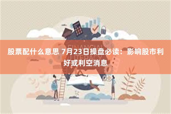 股票配什么意思 7月23日操盘必读：影响股市利好或利空消息