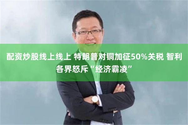 配资炒股线上线上 特朗普对铜加征50%关税 智利各界怒斥“经济霸凌”
