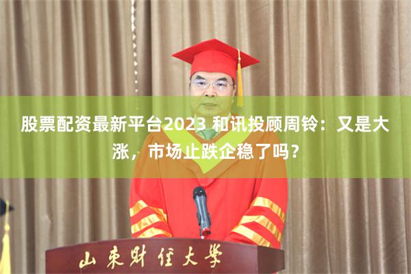 股票配资最新平台2023 和讯投顾周铃：又是大涨，市场止跌企稳了吗？
