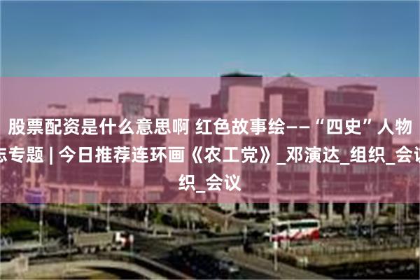 股票配资是什么意思啊 红色故事绘——“四史”人物志专题 | 今日推荐连环画《农工党》_邓演达_组织_会议