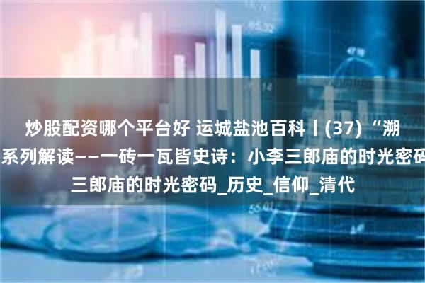 炒股配资哪个平台好 运城盐池百科丨(37) “溯古言今”盐湖文物系列解读——一砖一瓦皆史诗：小李三郎庙的时光密码_历史_信仰_清代