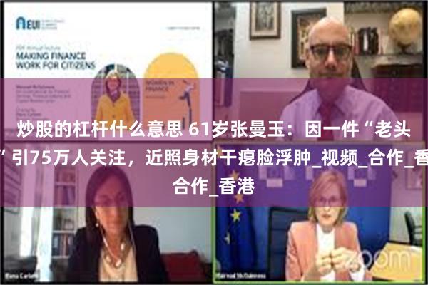 炒股的杠杆什么意思 61岁张曼玉：因一件“老头衫”引75万人关注，近照身材干瘪脸浮肿_视频_合作_香港