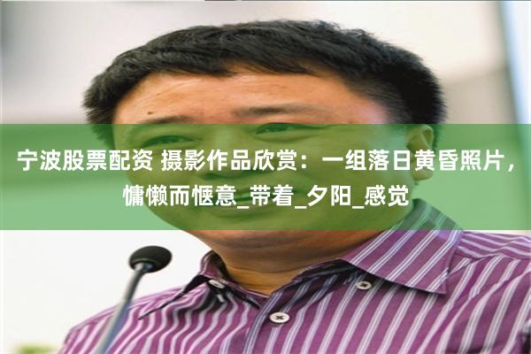 宁波股票配资 摄影作品欣赏：一组落日黄昏照片，慵懒而惬意_带着_夕阳_感觉