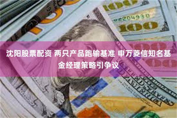 沈阳股票配资 两只产品跑输基准 申万菱信知名基金经理策略引争议
