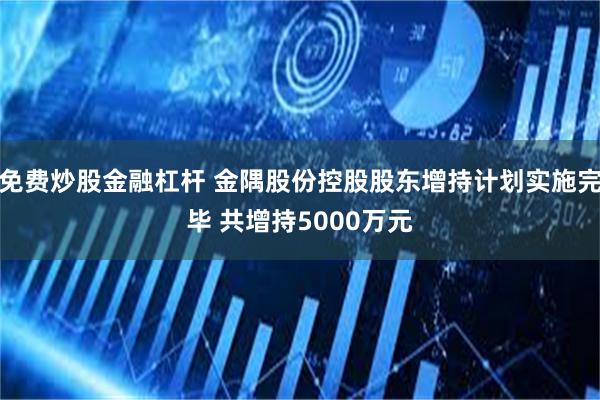 免费炒股金融杠杆 金隅股份控股股东增持计划实施完毕 共增持5000万元