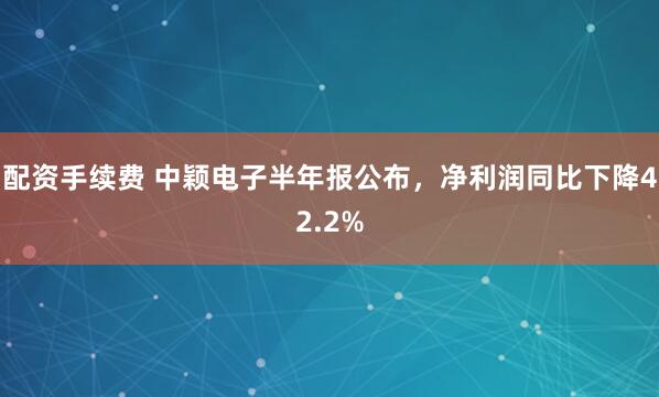 配资手续费 中颖电子半年报公布，净利润同比下降42.2%