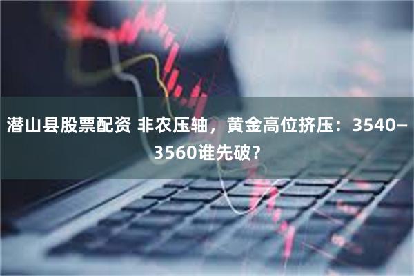 潜山县股票配资 非农压轴，黄金高位挤压：3540—3560谁先破？