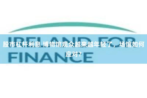 股市杠杆利息 博物馆观众越来越年轻了，场馆如何应对？