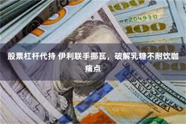 股票杠杆代持 伊利联手挪瓦，破解乳糖不耐饮咖痛点