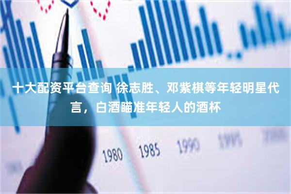 十大配资平台查询 徐志胜、邓紫棋等年轻明星代言，白酒瞄准年轻人的酒杯