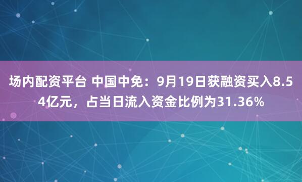 场内配资平台 中国中免：9月19日获融资买入8.54亿元，占当日流入资金比例为31.36%