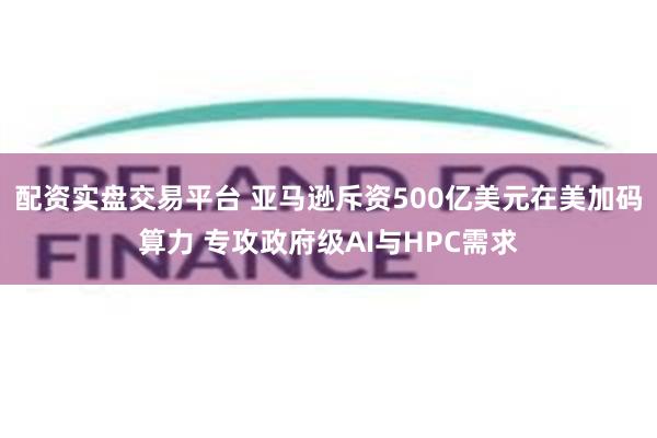 配资实盘交易平台 亚马逊斥资500亿美元在美加码算力 专攻政府级AI与HPC需求