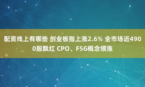 配资线上有哪些 创业板指上涨2.6% 全市场近4900股飘红 CPO、F5G概念领涨