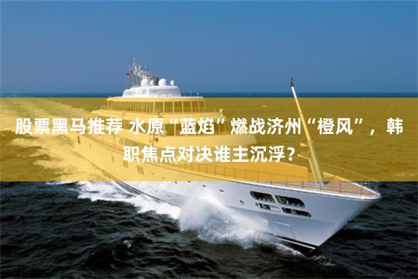 股票黑马推荐 水原“蓝焰”燃战济州“橙风”，韩职焦点对决谁主沉浮？