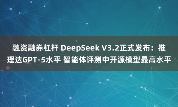 融资融券杠杆 DeepSeek V3.2正式发布:推理达GPT-5水平 智能体评测中开源模型最高水平